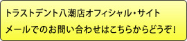トラストデント八潮店オフィシャル・サイトメールでのお問い合わせはこちらからどうぞ!