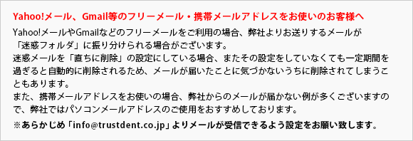 Yahoo!メール、Gmail等のフリーメール・携帯メールアドレスをお使いのお客様へYahoo!メールやGmailなどのフリーメールをご利用の場合、弊社よりお送りするメールが「迷惑フォルダ」に振り分けられる場合がございます。迷惑メールを「直ちに削除」の設定にしている場合、またその設定をしていなくても一定期間を過ぎると自動的に削除されるため、メールがとどいたことに気づかないうちに削除されてしまうこともあります。また、携帯メールアドレスをお使いの場合、弊社からのメールが届かない例が多くございますので、弊社ではパソコンメールアドレスのご使用をおすすめしております。※予め「info@trustdent.co.jp」よりメールが受信できるよう設定をお願い致します。